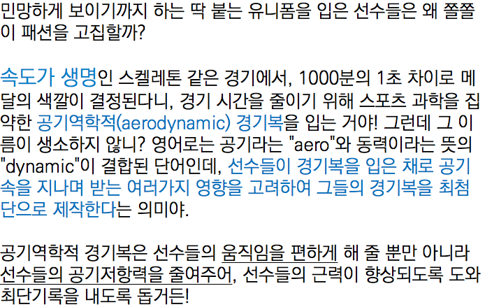 민망하게 보이기까지 하는 딱 붙는 유니폼을 입은 선수들은 왜 쫄쫄이 패션을 고집할까? 속도가 생명인 스켈레톤 같은 경기에서, 1000분의 1초 차이로 메달의 색깔이 결정된다니, 경기 시간을 줄이기 위해 스포츠 과학을 집약한 공기역학적(aerodynamic) 경기복을 입는 거야! 그런데 그 이름이 생소하지 않니? 영어로는 공기라는 "aero"와 동력이라는 뜻의 "dynamic"이 결합된 단어인데, 선수들이 경기복을 입은 채로 공기속을 지나며 받는 여러가지 영향을 고려하여 그들의 경기복을 최첨단으로 제작한다는 의미야. 공기역학적 경기복은 선수들의 움직임을 편하게 해 줄 뿐만 아니라 선수들의 공기저항력을 줄여주어, 선수들의 근력이 향상되도록 도와 최단기록을 내도록 돕거든!